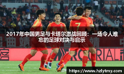 2017年中国男足与卡塔尔激战回顾：一场令人难忘的足球对决与启示